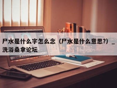 广州尸水是什么字怎么念（尸水是什么意思?）_洗浴桑拿论坛