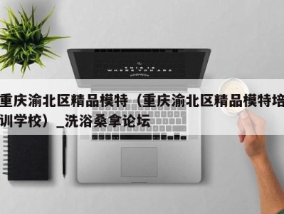 广州重庆渝北区精品模特（重庆渝北区精品模特培训学校）_洗浴桑拿论坛