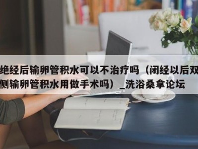 广州绝经后输卵管积水可以不治疗吗（闭经以后双侧输卵管积水用做手术吗）_洗浴桑拿论坛