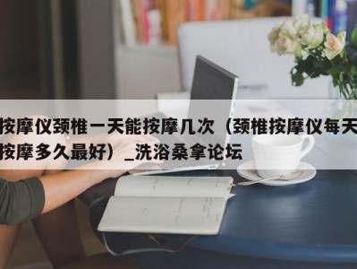 广州按摩仪颈椎一天能按摩几次（颈椎按摩仪每天按摩多久最好）_洗浴桑拿论坛