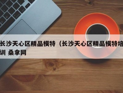 广州长沙天心区精品模特（长沙天心区精品模特培训 桑拿网