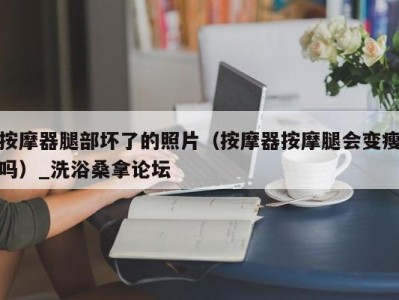 广州按摩器腿部坏了的照片（按摩器按摩腿会变瘦吗）_洗浴桑拿论坛