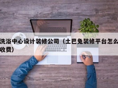 广州洗浴中心设计装修公司（土巴兔装修平台怎么收费）