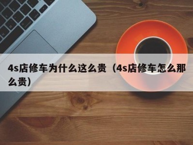 广州4s店修车为什么这么贵（4s店修车怎么那么贵）