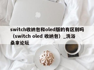 广州switch收纳包和oled版的有区别吗（switch oled 收纳包）_洗浴桑拿论坛