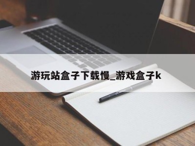 广州游玩站盒子下载慢_游戏盒子k 