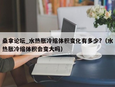 广州桑拿论坛_水热胀冷缩体积变化有多少?（水热胀冷缩体积会变大吗）