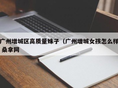 广州增城区高质量妹子（广州增城女孩怎么样 桑拿网