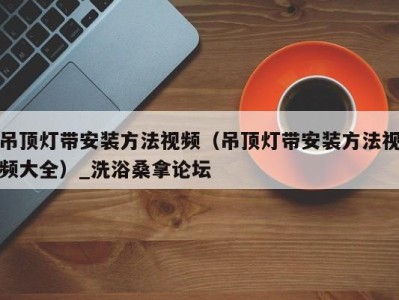 广州吊顶灯带安装方法视频（吊顶灯带安装方法视频大全）_洗浴桑拿论坛