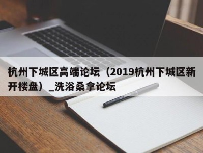 广州杭州下城区高端论坛（2019杭州下城区新开楼盘）_洗浴桑拿论坛