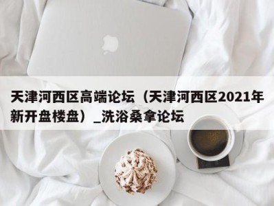 广州天津河西区高端论坛（天津河西区2021年新开盘楼盘）_洗浴桑拿论坛