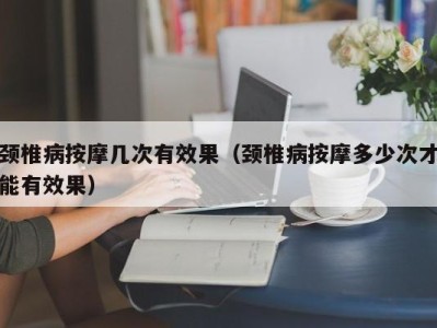 广州颈椎病按摩几次有效果（颈椎病按摩多少次才能有效果）