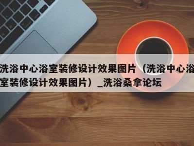 广州洗浴中心浴室装修设计效果图片（洗浴中心浴室装修设计效果图片）_洗浴桑拿论坛