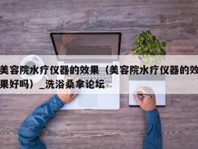 广州美容院水疗仪器的效果（美容院水疗仪器的效果好吗）_洗浴桑拿论坛