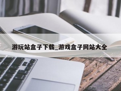 广州游玩站盒子下载_游戏盒子网站大全 