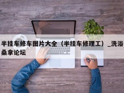 广州半挂车修车图片大全（半挂车修理工）_洗浴桑拿论坛