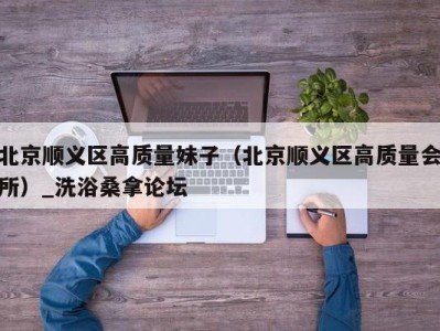 广州北京顺义区高质量妹子（北京顺义区高质量会所）_洗浴桑拿论坛