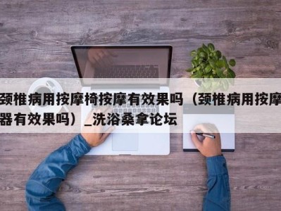 广州颈椎病用按摩椅按摩有效果吗（颈椎病用按摩器有效果吗）_洗浴桑拿论坛