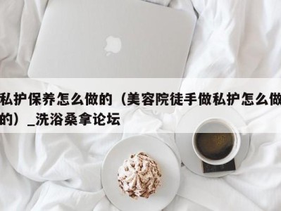 广州私护保养怎么做的（美容院徒手做私护怎么做的）_洗浴桑拿论坛