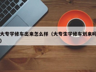 广州大专学修车出来怎么样（大专生学修车划来吗）