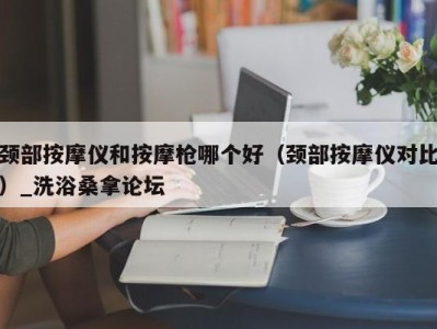 广州颈部按摩仪和按摩枪哪个好（颈部按摩仪对比）_洗浴桑拿论坛