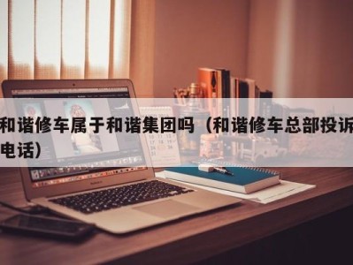 广州和谐修车属于和谐集团吗（和谐修车总部投诉电话）