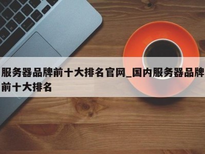 广州服务器品牌前十大排名官网_国内服务器品牌前十大排名 