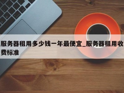 广州服务器租用多少钱一年最便宜_服务器租用收费标准 