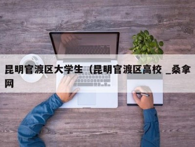 广州昆明官渡区大学生（昆明官渡区高校 _桑拿网