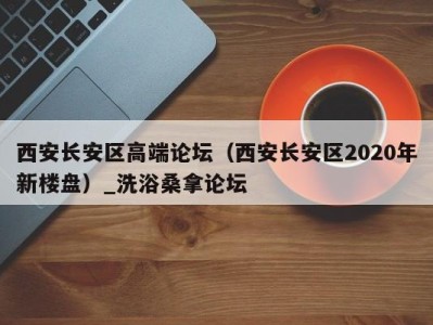 广州西安长安区高端论坛（西安长安区2020年新楼盘）_洗浴桑拿论坛