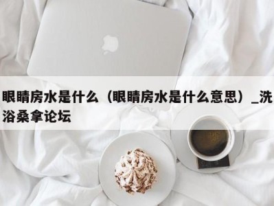 广州眼睛房水是什么（眼睛房水是什么意思）_洗浴桑拿论坛