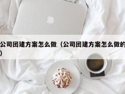 广州公司团建方案怎么做（公司团建方案怎么做的）