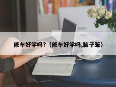 广州修车好学吗?（修车好学吗,脑子笨）