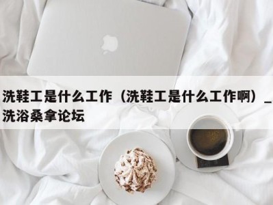 广州洗鞋工是什么工作（洗鞋工是什么工作啊）_洗浴桑拿论坛