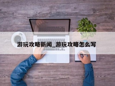 广州游玩攻略新闻_游玩攻略怎么写 