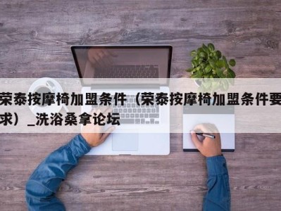 广州荣泰按摩椅加盟条件（荣泰按摩椅加盟条件要求）_洗浴桑拿论坛