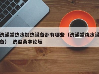 广州洗澡堂热水加热设备都有哪些（洗澡堂烧水设备）_洗浴桑拿论坛