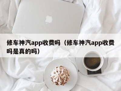 广州修车神汽app收费吗（修车神汽app收费吗是真的吗）