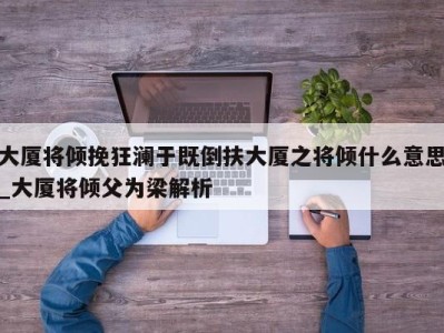 广州大厦将倾挽狂澜于既倒扶大厦之将倾什么意思_大厦将倾父为梁解析 