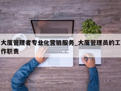 广州大厦管理者专业化营销服务_大厦管理员的工作职责 