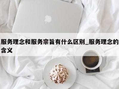 广州服务理念和服务宗旨有什么区别_服务理念的含义 