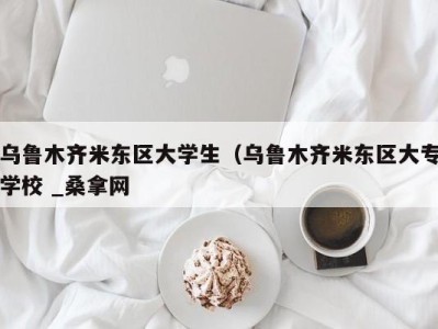 广州乌鲁木齐米东区大学生（乌鲁木齐米东区大专学校 _桑拿网