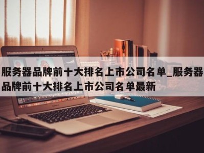 广州服务器品牌前十大排名上市公司名单_服务器品牌前十大排名上市公司名单最新 