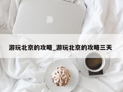 广州游玩北京的攻略_游玩北京的攻略三天 