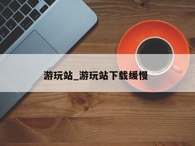 广州游玩站_游玩站下载缓慢 