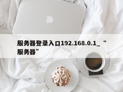 广州服务器登录入口192.168.0.1_“服务器” 