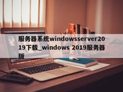 广州服务器系统windowsserver2019下载_windows 2019服务器版 